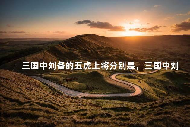 三国中刘备的五虎上将分别是，三国中刘备的五虎上将是哪五个