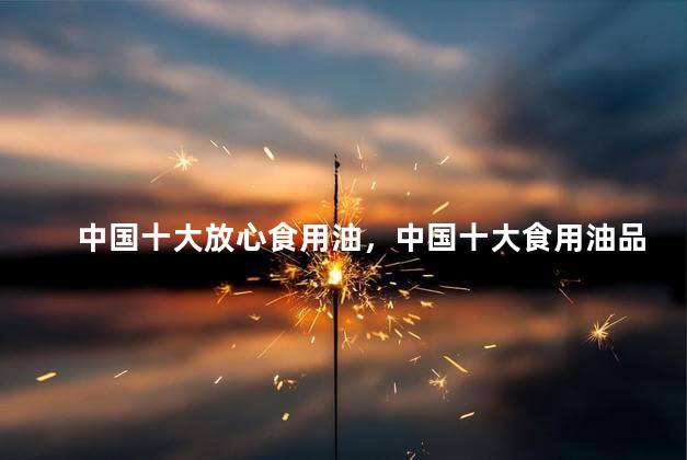 中国十大放心食用油，中国十大食用油品牌排行榜