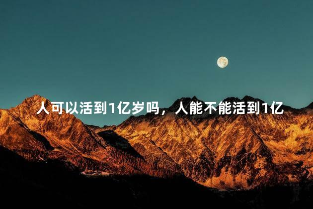 人可以活到1亿岁吗，人能不能活到1亿岁
