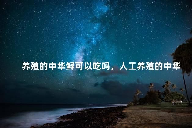 养殖的中华鲟可以吃吗，人工养殖的中华鲟吃了犯法吗