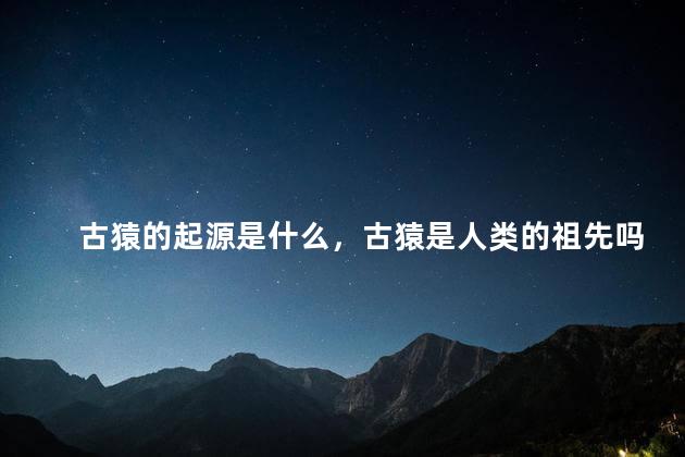 古猿的起源是什么，古猿是人类的祖先吗