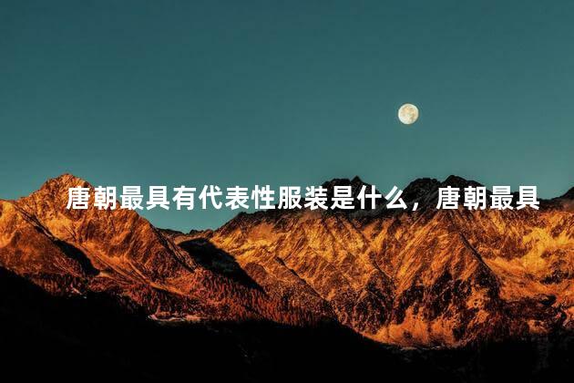 唐朝最具有代表性服装是什么，唐朝最具有代表性服装叫什么