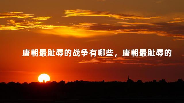 唐朝最耻辱的战争有哪些，唐朝最耻辱的战争是什么