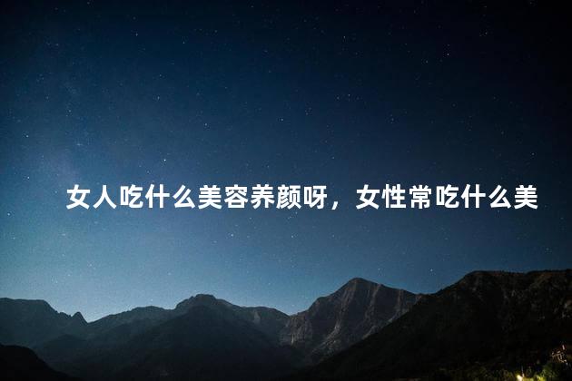 女人吃什么美容养颜呀，女性常吃什么美容养颜