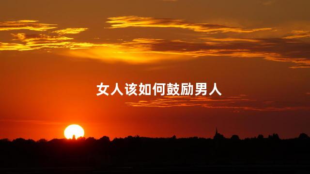 女人该如何鼓励男人,鼓励男人的话