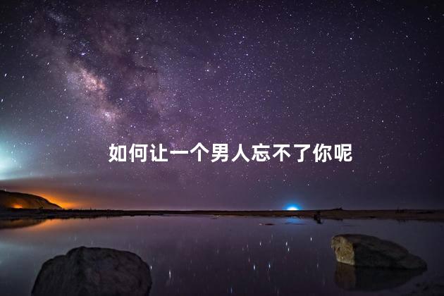 如何让一个男人忘不了你呢，如何让一个男人对你念念不忘