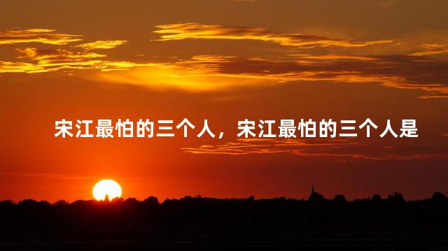 宋江最怕的三个人，宋江最怕的三个人是谁