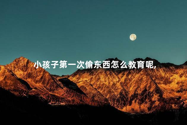 小孩子第一次偷东西怎么教育呢，小孩偷东西怎么办