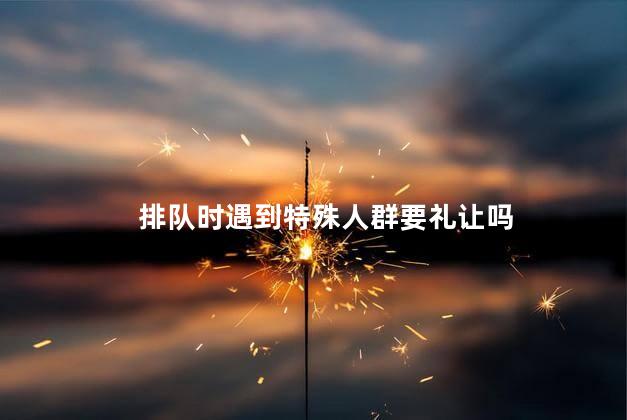 排队时遇到特殊人群要礼让吗，排队时要主动礼让特殊人群吗