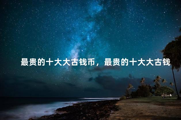 最贵的十大大古钱币，最贵的十大大古钱币是哪些