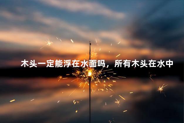 木头一定能浮在水面吗，所有木头在水中都会浮起来吗