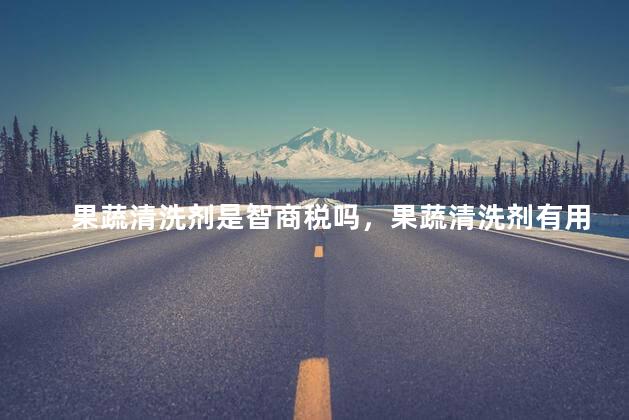 果蔬清洗剂是智商税吗，果蔬清洗剂有用吗