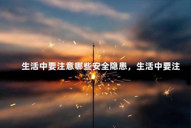 生活中要注意哪些安全隐患，生活中要注意的安全隐患