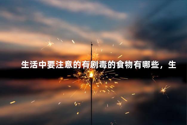 生活中要注意的有剧毒的食物有哪些，生活中要注意什么食物有剧毒