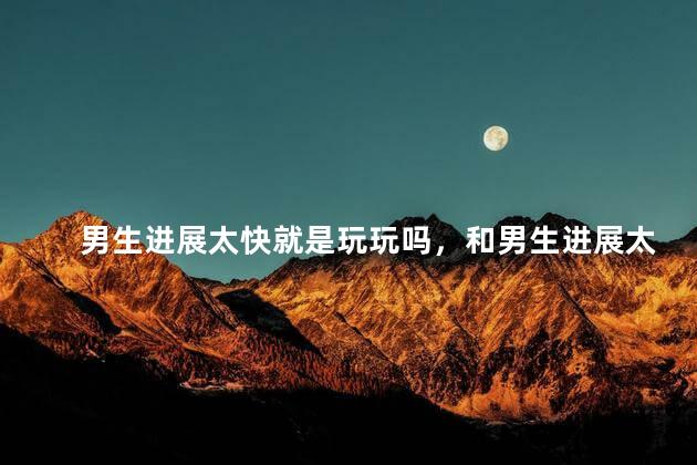 男生进展太快就是玩玩吗，和男生进展太快好吗