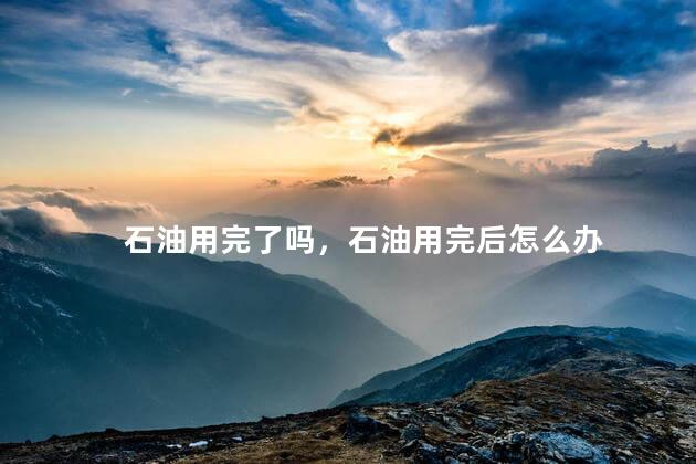 石油用完了吗，石油用完后怎么办