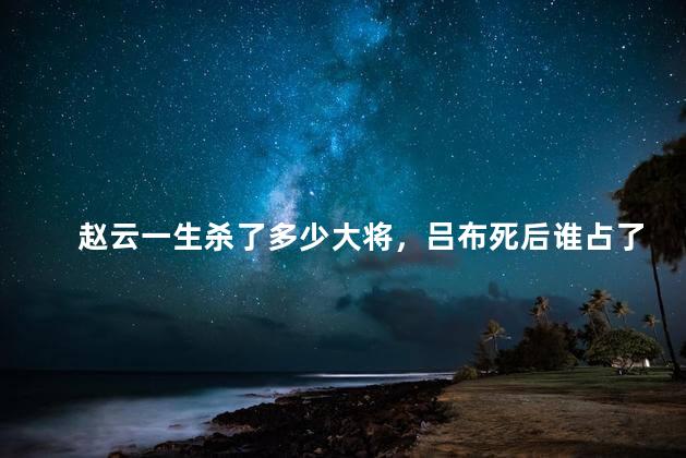 赵云一生杀了多少大将，吕布死后谁占了貂蝉