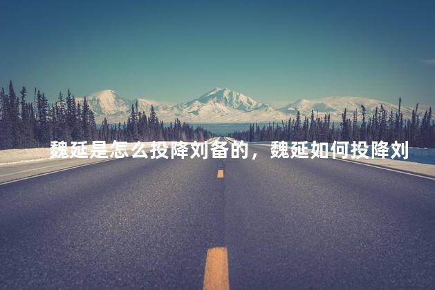 魏延是怎么投降刘备的，魏延如何投降刘备
